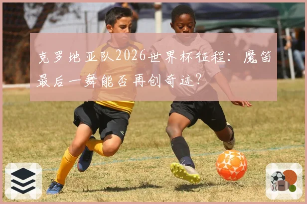 克罗地亚队2026世界杯征程：魔笛最后一舞能否再创奇迹？