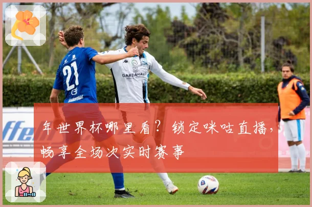 年世界杯哪里看？锁定咪咕直播，畅享全场次实时赛事