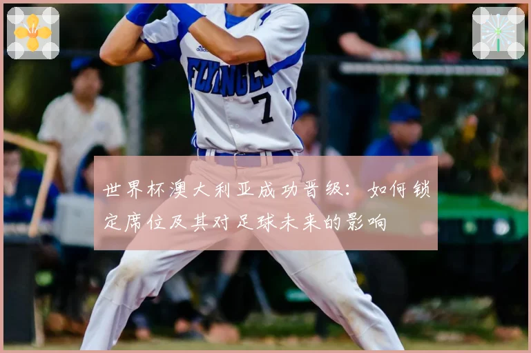 世界杯澳大利亚成功晋级:如何锁定席位及其对足球未来的影响