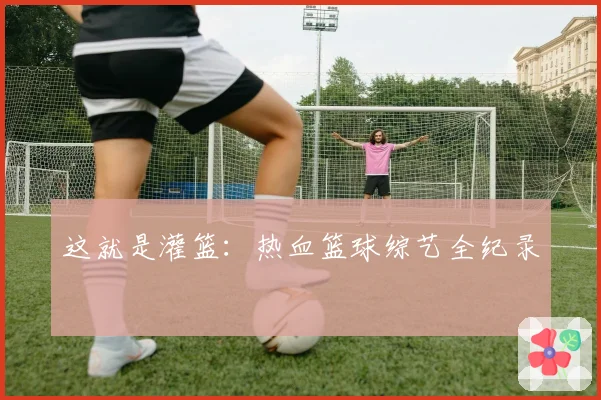 这就是灌篮：热血篮球综艺全纪录