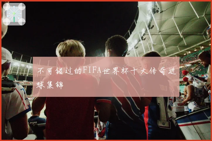 不可错过的FIFA世界杯十大传奇进球集锦