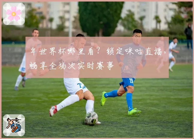 年世界杯哪里看？锁定咪咕直播，畅享全场次实时赛事