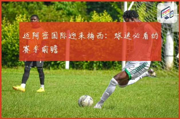 迈阿密国际迎来梅西：球迷必看的赛季前瞻