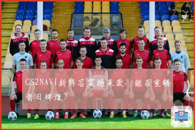 CS2NAVI新阵容震撼来袭，能否重铸昔日辉煌？