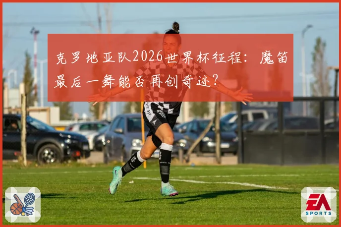 克罗地亚队2026世界杯征程：魔笛最后一舞能否再创奇迹？