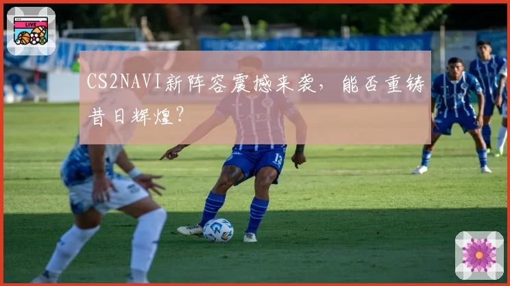 CS2NAVI新阵容震撼来袭，能否重铸昔日辉煌？