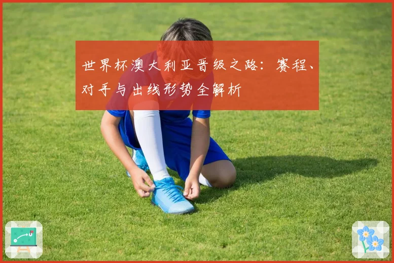 世界杯澳大利亚晋级之路：赛程、对手与出线形势全解析